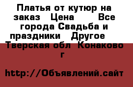 Платья от кутюр на заказ › Цена ­ 1 - Все города Свадьба и праздники » Другое   . Тверская обл.,Конаково г.